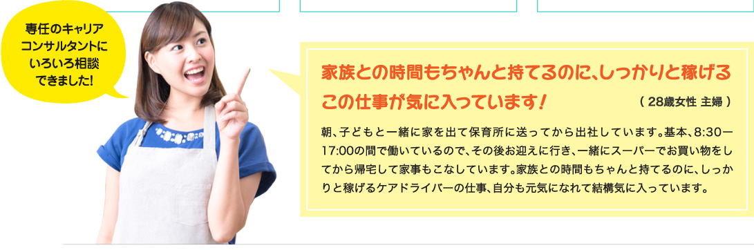 専任のキャリアコンサルタントにいろいろ相談できました！家族との時間もちゃんと持てるのに､しっかりと稼げるこの仕事が気に入っています！朝､子どもと一緒に家を出て保育所に送ってから出社しています｡基本､8:30ー17:00の間で働いているので､その後お迎えに行き､一緒にスーパーでお買い物をしてから帰宅して家事もこなしています｡家族との時間もちゃんと持てるのに､しっかりと稼げるケアドライバーの仕事､自分も元気になれて結構気に入っています｡