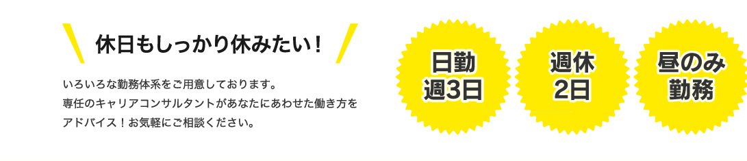 休日もしっかり休みたい！いろいろな勤務体系をご用意しております。専任のキャリアコンサルタントがあなたにあわせた働き方をアドバイス！お気軽にご相談ください。