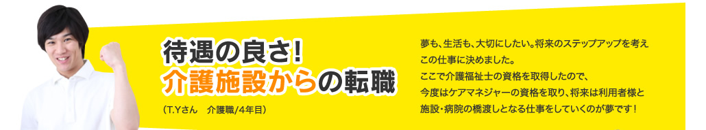 待遇の良さ！介護施設からの転職夢も、生活も、大切にしたい。将来のステップアップを考えこの仕事に決めました。ここで介護福祉士の資格を取得したので、今度はケアマネジャーの資格を取り、将来は利用者様と施設・病院の橋渡しとなる仕事をしていくのが夢です！