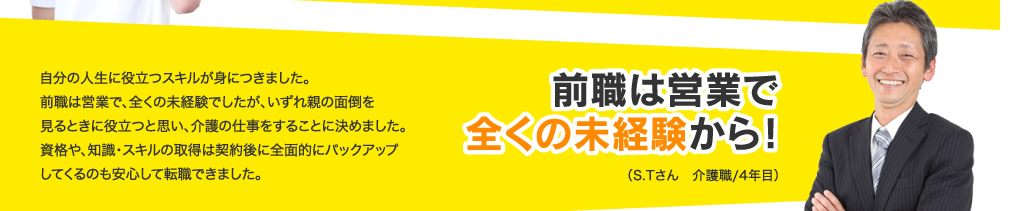 前職は営業で全くの未経験から！自分の人生に役立つスキルが身につきました。前職は営業で、全くの未経験でしたが、いずれ親の面倒を見るときに役立つと思い、介護の仕事をすることに決めました。資格や、知識・スキルの取得は契約後に全面的にパックアップしてくるのも安心して転職できました。