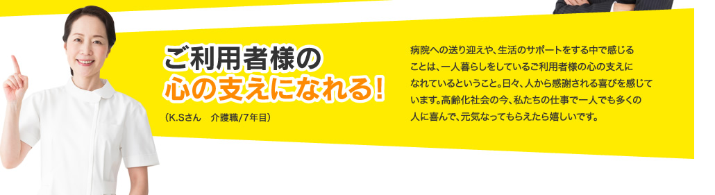 ご利用者様の心の支えになれる！病院への送り迎えや、生活のサポートをする中で感じることは、一人暮らしをしているご利用者様の心の支えになれているということ。日々、人から感謝される喜びを感じています。高齢化社会の今、私たちの仕事で一人でも多くの人に喜んで、元気なってもらえたら嬉しいです。